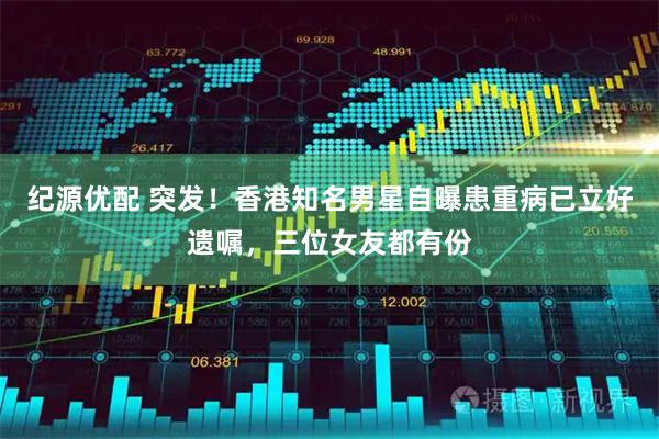 纪源优配 突发！香港知名男星自曝患重病已立好遗嘱，三位女友都有份