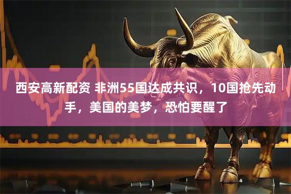 西安高新配资 非洲55国达成共识，10国抢先动手，美国的美梦，恐怕要醒了