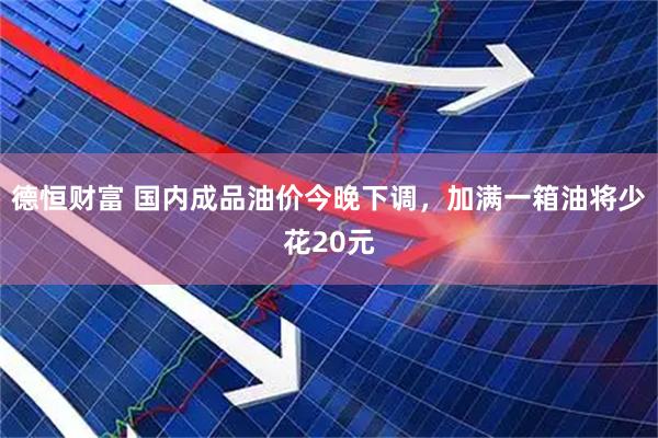 德恒财富 国内成品油价今晚下调，加满一箱油将少花20元