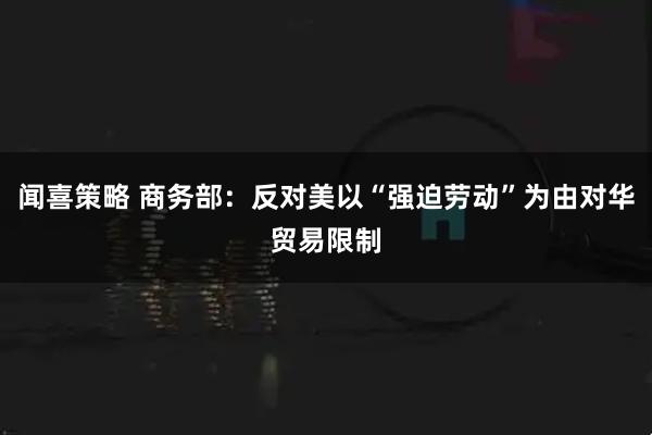 闻喜策略 商务部：反对美以“强迫劳动”为由对华贸易限制