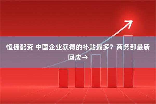 恒捷配资 中国企业获得的补贴最多？商务部最新回应→