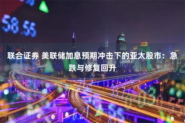 联合证券 美联储加息预期冲击下的亚太股市：急跌与修复回升