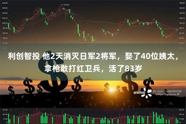 利创智投 他2天消灭日军2将军，娶了40位姨太，拿枪敢打红卫兵，活了83岁