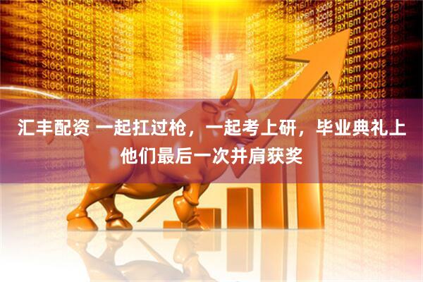 汇丰配资 一起扛过枪，一起考上研，毕业典礼上他们最后一次并肩获奖