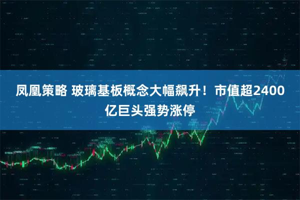 凤凰策略 玻璃基板概念大幅飙升！市值超2400亿巨头强势涨停