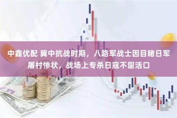 中鑫优配 冀中抗战时期，八路军战士因目睹日军屠村惨状，战场上专杀日寇不留活口