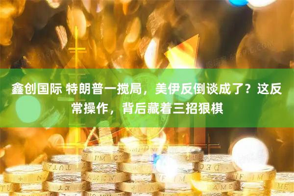 鑫创国际 特朗普一搅局，美伊反倒谈成了？这反常操作，背后藏着三招狠棋