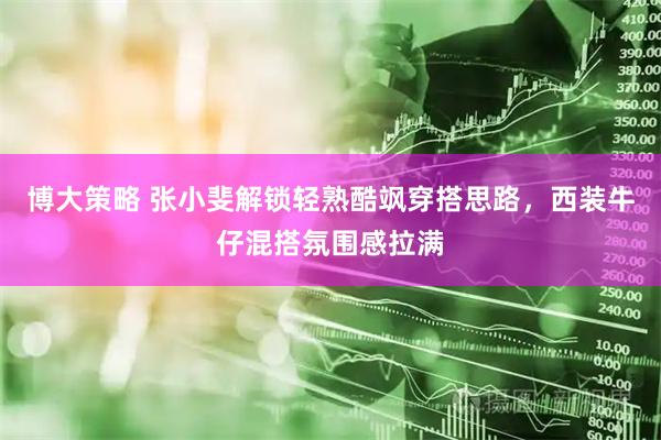 博大策略 张小斐解锁轻熟酷飒穿搭思路，西装牛仔混搭氛围感拉满
