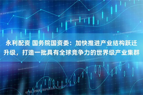 永利配资 国务院国资委：加快推进产业结构跃迁升级，打造一批具有全球竞争力的世界级产业集群