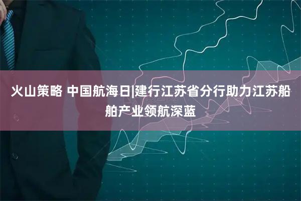 火山策略 中国航海日|建行江苏省分行助力江苏船舶产业领航深蓝