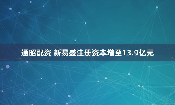 通昭配资 新易盛注册资本增至13.9亿元