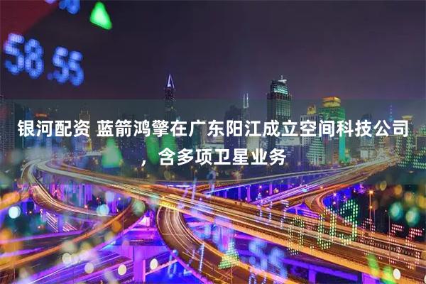 银河配资 蓝箭鸿擎在广东阳江成立空间科技公司，含多项卫星业务