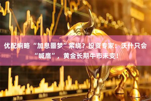优配痢略 “加息噩梦”萦绕？投资专家：沃什只会“喊鹰”，黄金长期牛市未变！
