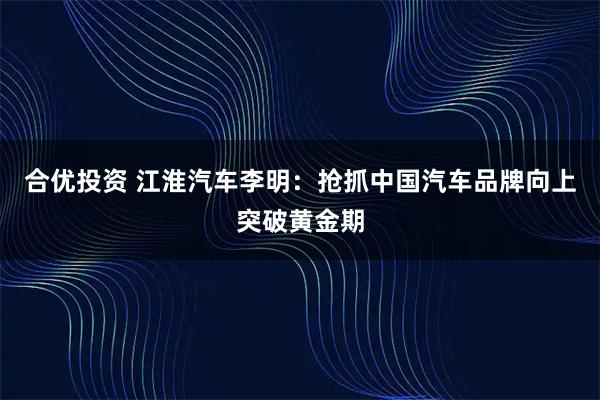 合优投资 江淮汽车李明：抢抓中国汽车品牌向上突破黄金期