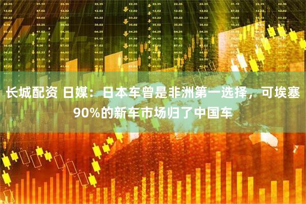 长城配资 日媒：日本车曾是非洲第一选择，可埃塞90%的新车市场归了中国车