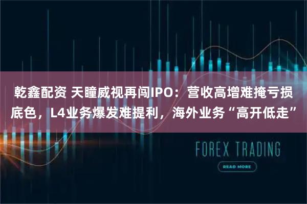 乾鑫配资 天瞳威视再闯IPO：营收高增难掩亏损底色，L4业务爆发难提利，海外业务“高开低走”