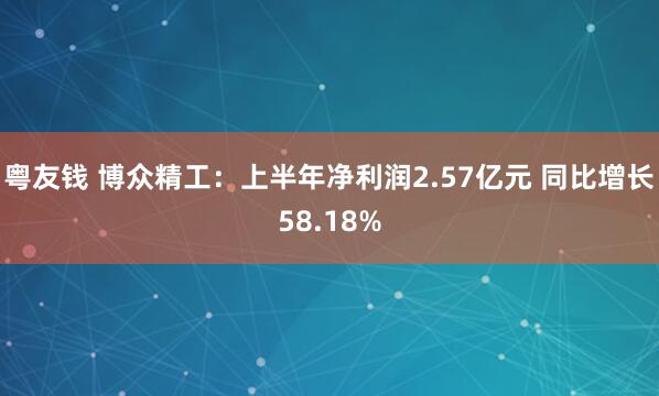 粤友钱 博众精工：上半年净利润2.57亿元 同比增长58.18%