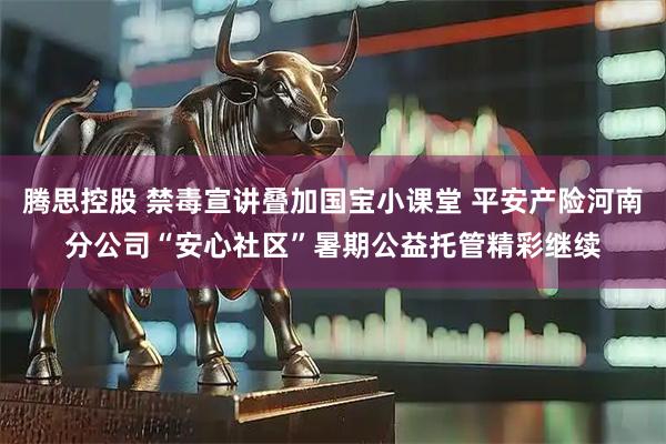 腾思控股 禁毒宣讲叠加国宝小课堂 平安产险河南分公司“安心社区”暑期公益托管精彩继续
