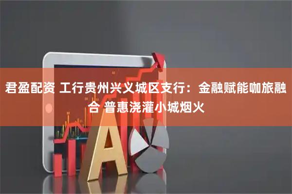 君盈配资 工行贵州兴义城区支行:金融赋能咖旅融合 普惠浇灌小城烟火